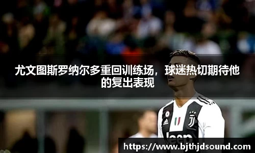 尤文图斯罗纳尔多重回训练场，球迷热切期待他的复出表现